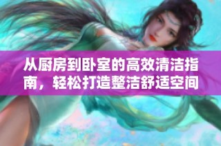 从厨房到卧室的高效清洁指南，轻松打造整洁舒适空间