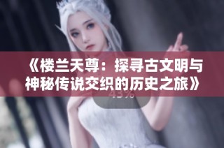 《楼兰天尊：探寻古文明与神秘传说交织的历史之旅》
