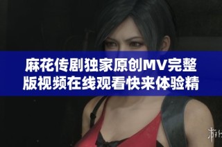 麻花传剧独家原创MV完整版视频在线观看快来体验精彩内容