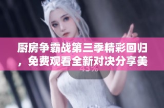 厨房争霸战第三季精彩回归，免费观看全新对决分享美食灵感