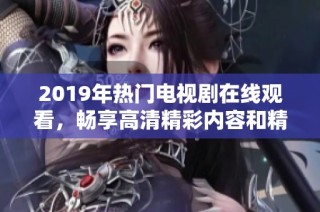 2019年热门电视剧在线观看，畅享高清精彩内容和精彩剧情的视听盛宴