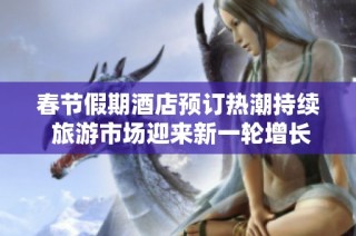 春节假期酒店预订热潮持续 旅游市场迎来新一轮增长机遇