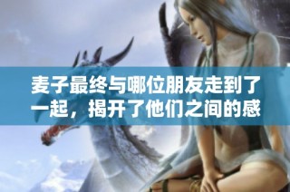麦子最终与哪位朋友走到了一起，揭开了他们之间的感情秘密