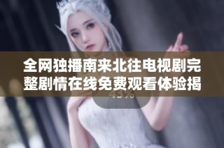 全网独播南来北往电视剧完整剧情在线免费观看体验揭秘