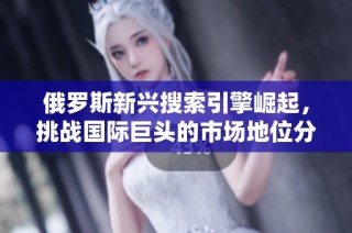 俄罗斯新兴搜索引擎崛起，挑战国际巨头的市场地位分析