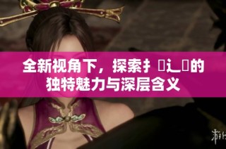 全新视角下，探索扌喿辶畐的独特魅力与深层含义