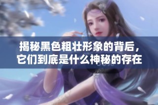 揭秘黑色粗壮形象的背后，它们到底是什么神秘的存在和功能呢