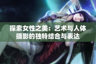 探索女性之美：艺术与人体摄影的独特结合与表达