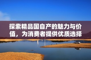 探索精品国自产的魅力与价值，为消费者提供优质选择