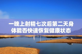 一晚上射精七次后第二天身体能否快速恢复健康状态