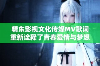 精东影视文化传媒MV歌词重新诠释了青春爱情与梦想追逐的美好旅程