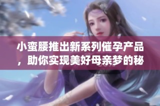 小蛮腰推出新系列催孕产品，助你实现美好母亲梦的秘密武器(1)