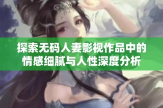 探索无码人妻影视作品中的情感细腻与人性深度分析