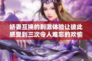 娇妻互换的刺激体验让彼此感受到三次令人难忘的欢愉瞬间
