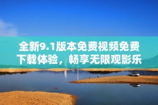 全新9.1版本免费视频免费下载体验，畅享无限观影乐趣！