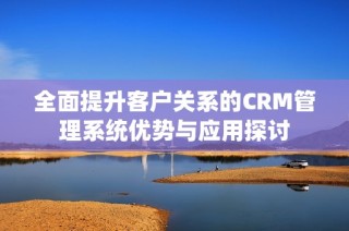 全面提升客户关系的CRM管理系统优势与应用探讨