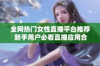 全网热门女性直播平台推荐 新手用户必看直播应用合集
