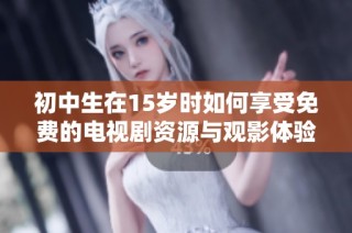 初中生在15岁时如何享受免费的电视剧资源与观影体验