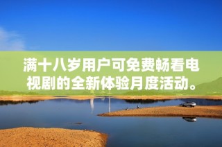 满十八岁用户可免费畅看电视剧的全新体验月度活动。