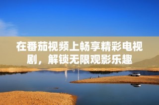 在番茄视频上畅享精彩电视剧，解锁无限观影乐趣