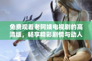 免费观看老阿姨电视剧的高清版，畅享精彩剧情与动人故事