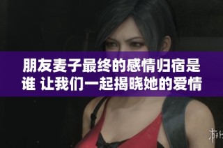 朋友麦子最终的感情归宿是谁 让我们一起揭晓她的爱情故事