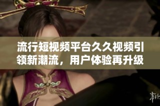 流行短视频平台久久视频引领新潮流，用户体验再升级
