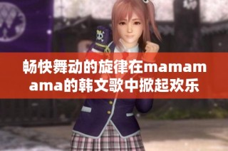 畅快舞动的旋律在mamamama的韩文歌中掀起欢乐潮流