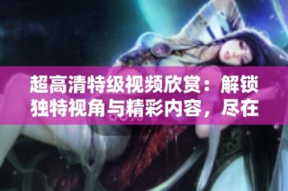 超高清特级视频欣赏：解锁独特视角与精彩内容，尽在其中