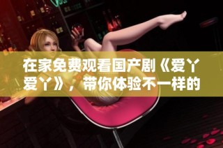 在家免费观看国产剧《爱丫爱丫》，带你体验不一样的青春故事