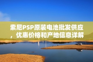 索尼PSP原装电池批发供应，优惠价格和产地信息详解