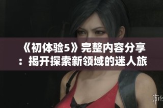 《初体验5》完整内容分享：揭开探索新领域的迷人旅程与感悟