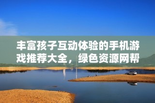 丰富孩子互动体验的手机游戏推荐大全，绿色资源网帮你找到最适合的选择