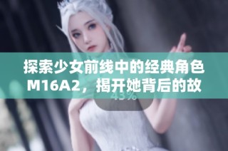 探索少女前线中的经典角色M16A2，揭开她背后的故事与魅力