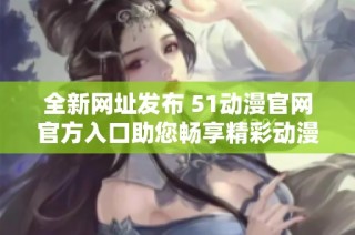 全新网址发布 51动漫官网官方入口助您畅享精彩动漫体验