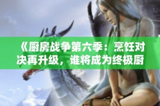 《厨房战争第六季：烹饪对决再升级，谁将成为终极厨师？》