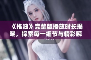 《推油》完整版播放时长揭晓，探索每一细节与精彩瞬间