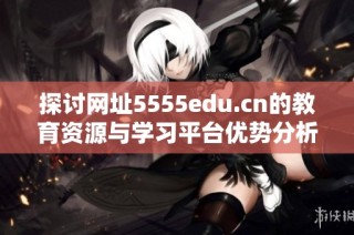 探讨网址5555edu.cn的教育资源与学习平台优势分析