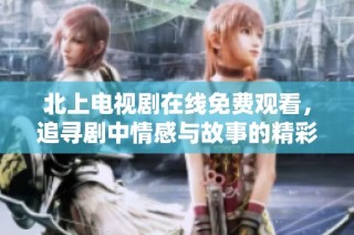 北上电视剧在线免费观看，追寻剧中情感与故事的精彩旅程