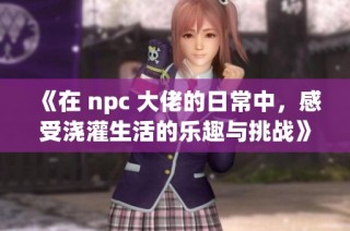 《在 npc 大佬的日常中，感受浇灌生活的乐趣与挑战》