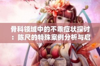 骨科领域中的不乖症状探讨：陈尺的特殊案例分析与启示