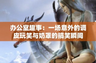 办公室趣事：一场意外的调皮玩笑与奶罩的搞笑瞬间