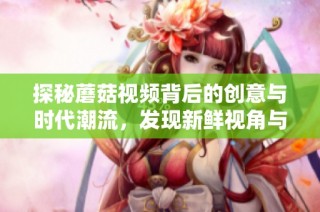 探秘蘑菇视频背后的创意与时代潮流，发现新鲜视角与内容灵感