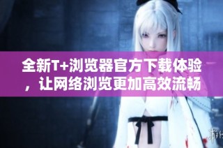 全新T+浏览器官方下载体验，让网络浏览更加高效流畅