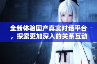 全新体验国产真实对话平台，探索更加深入的关系互动与交流方式