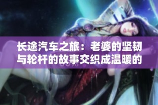 长途汽车之旅：老婆的坚韧与轮杆的故事交织成温暖的回忆旅程