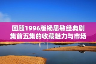回顾1996版杨思敏经典剧集前五集的收藏魅力与市场价值分析