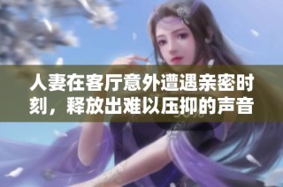 人妻在客厅意外遭遇亲密时刻，释放出难以压抑的声音引发关注