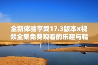 全新体验享受17.3版本x视频全集免费观看的乐趣与精彩内容
