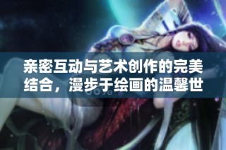 亲密互动与艺术创作的完美结合，漫步于绘画的温馨世界